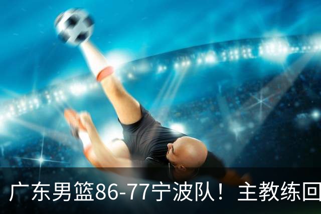 广东男篮86-77宁波队！主教练回应，胡明轩表态，将对阵上海男篮