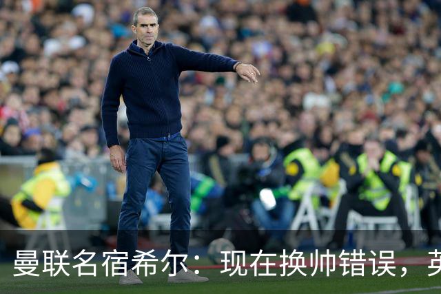 曼联名宿希尔：现在换帅错误，英力士并没有给卡里克足够支持