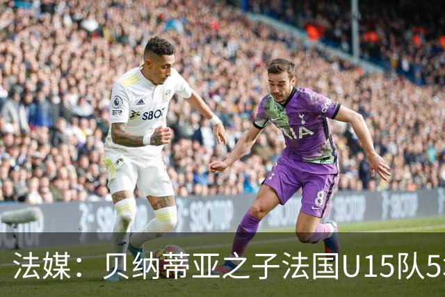 法媒：贝纳蒂亚之子法国U15队5场5球，14岁跳级代表马赛U17