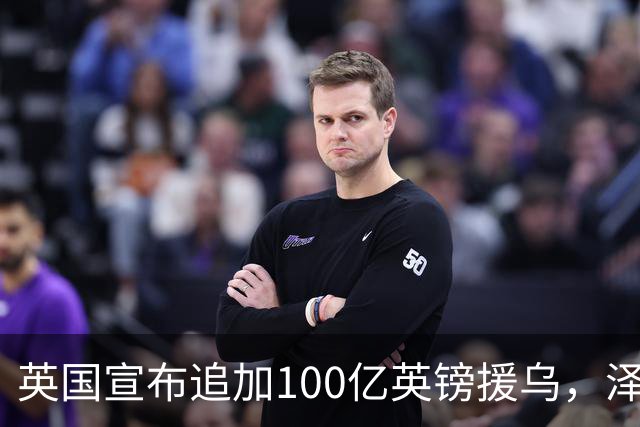 英国宣布追加100亿英镑援乌，泽连斯基回应：你们让我心情大好！