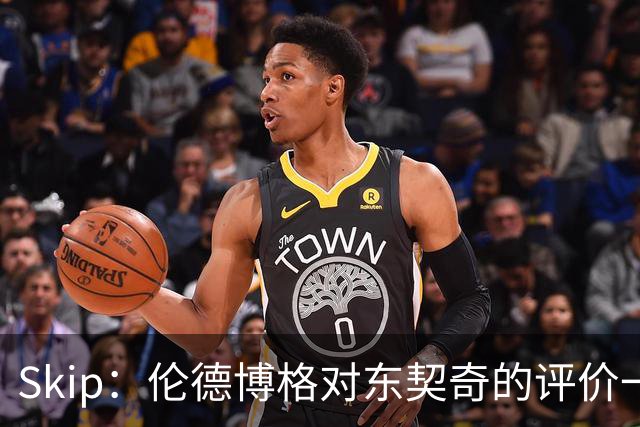 Skip：伦德博格对东契奇的评价一针见血，那些话我两年前就说过