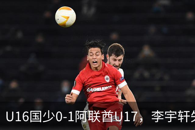 U16国少0-1阿联酋U17，李宇轩失良机，吴比乐禁区内遭肘击未判